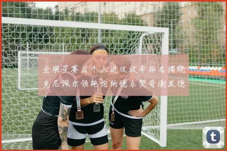 全明星赛后个人进攻效率排名揭晓克尼佩尔领跑伦纳德东契奇谢泼德紧随其后