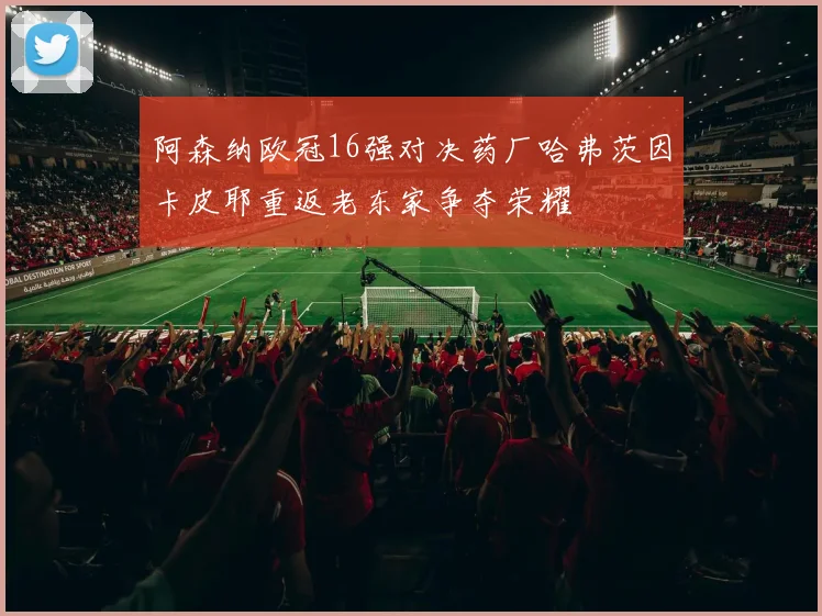 阿森纳欧冠16强对决药厂哈弗茨因卡皮耶重返老东家争夺荣耀