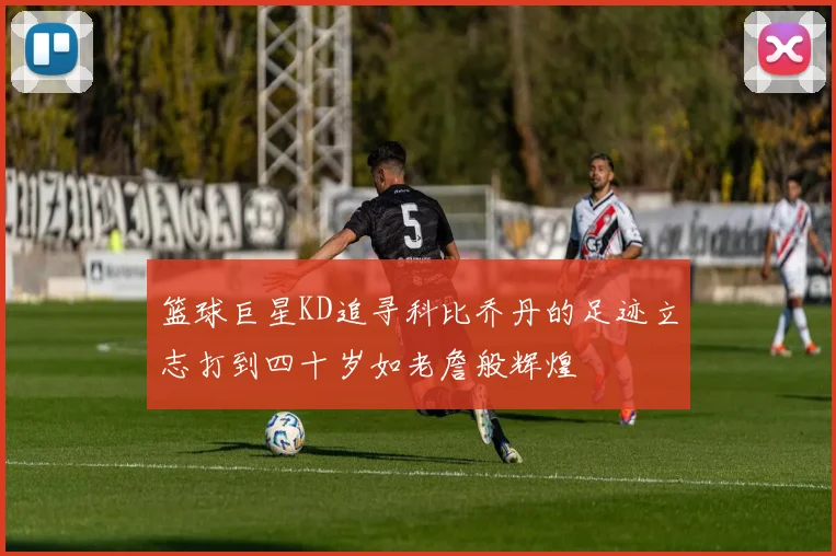 篮球巨星KD追寻科比乔丹的足迹立志打到四十岁如老詹般辉煌