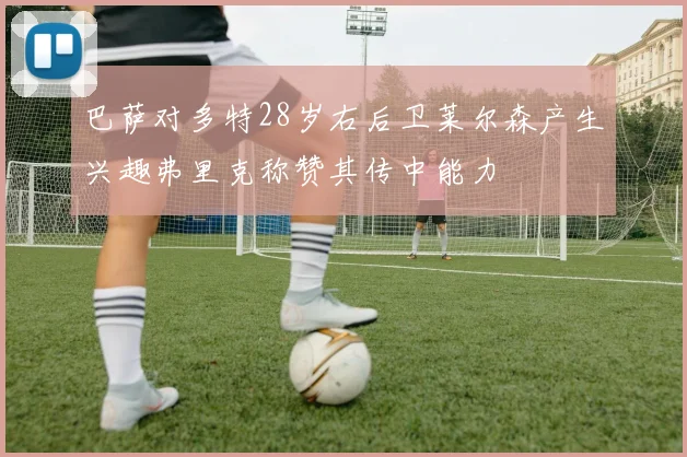巴萨对多特28岁右后卫莱尔森产生兴趣弗里克称赞其传中能力
