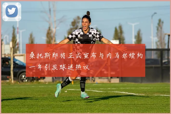 桑托斯即将正式宣布与内马尔续约一年引发球迷热议