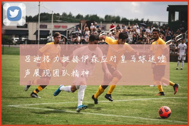 吕迪格力挺赫伊森应对皇马球迷嘘声展现团队精神