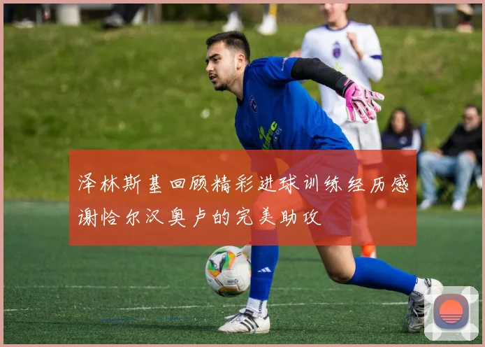 泽林斯基回顾精彩进球训练经历感谢恰尔汉奥卢的完美助攻