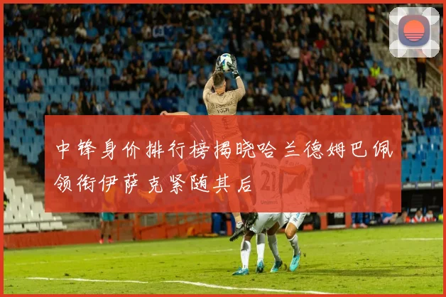 中锋身价排行榜揭晓哈兰德姆巴佩领衔伊萨克紧随其后