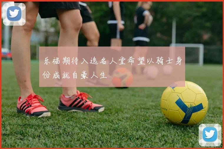 乐福期待入选名人堂希望以骑士身份成就自豪人生