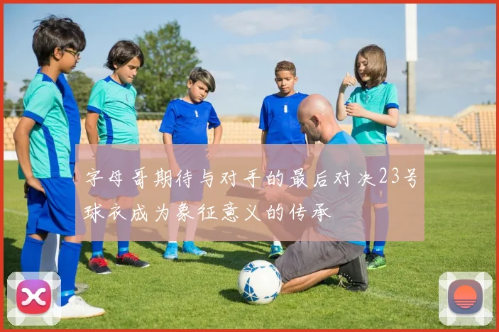 字母哥期待与对手的最后对决23号球衣成为象征意义的传承
