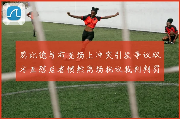 恩比德与布克场上冲突引发争议双方互怼后者愤然离场抗议裁判判罚
