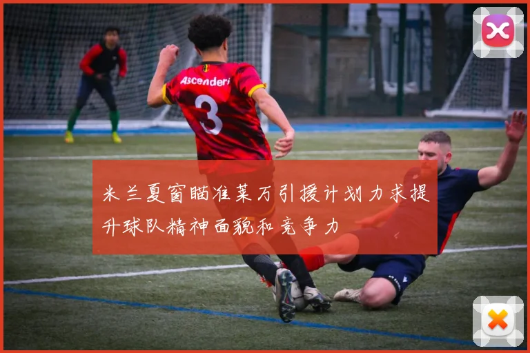 米兰夏窗瞄准莱万引援计划力求提升球队精神面貌和竞争力