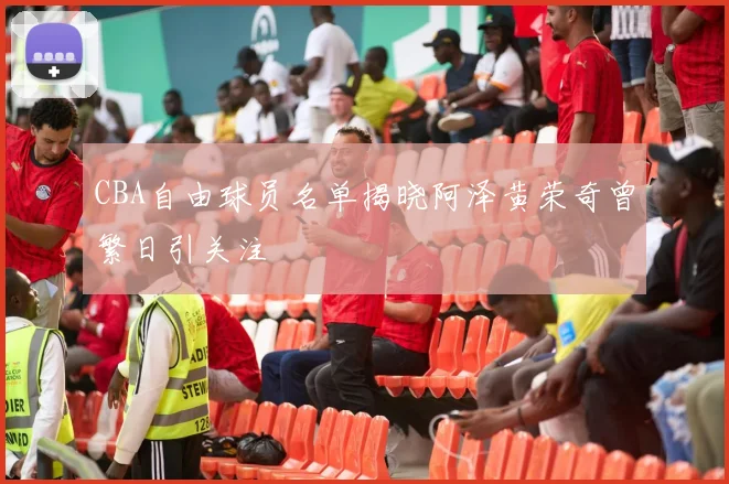 CBA自由球员名单揭晓阿泽黄荣奇曾繁日引关注