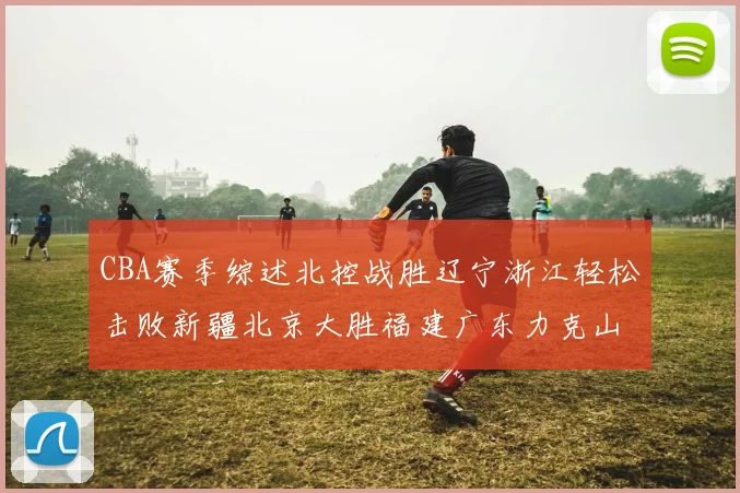 CBA赛季综述北控战胜辽宁浙江轻松击败新疆北京大胜福建广东力克山西
