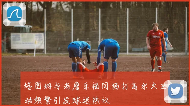 塔图姆与老詹乐福同场打高尔夫互动频繁引发球迷热议