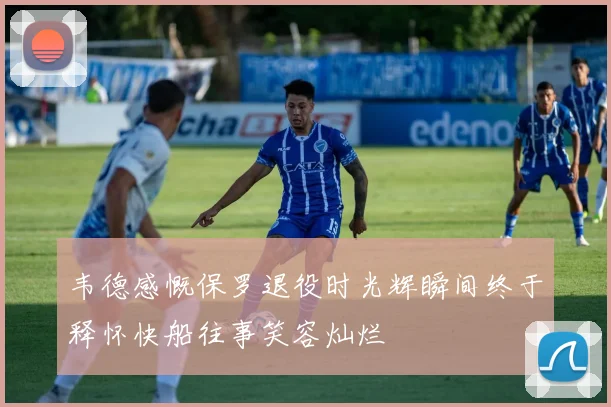 韦德感慨保罗退役时光辉瞬间终于释怀快船往事笑容灿烂