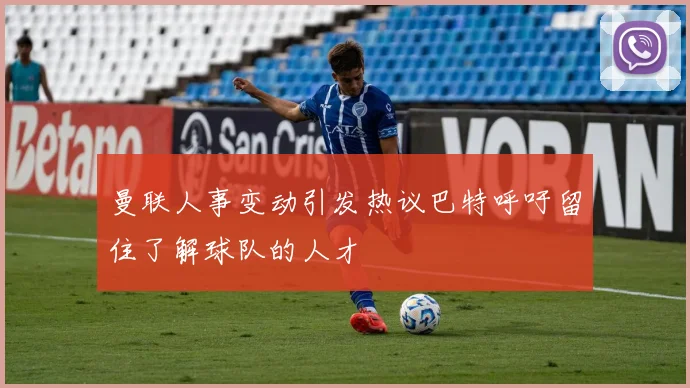 曼联人事变动引发热议巴特呼吁留住了解球队的人才