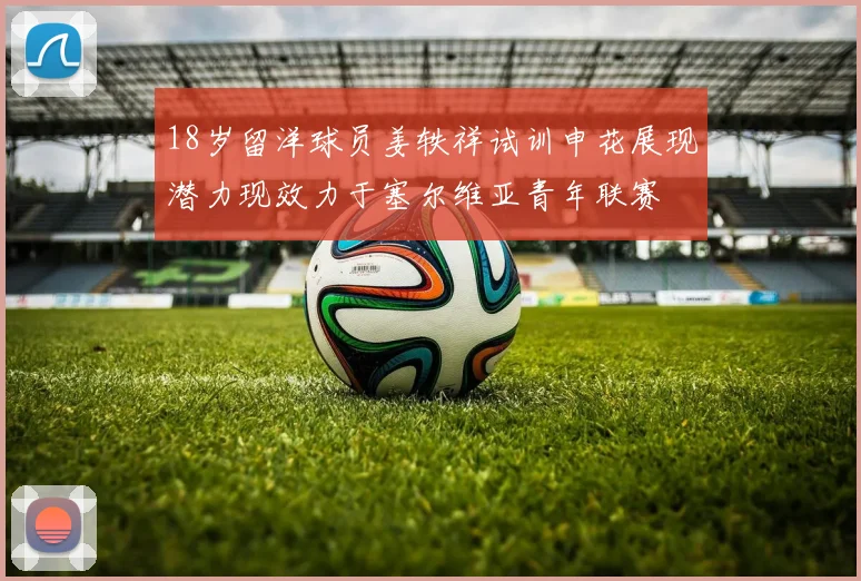 18岁留洋球员姜轶祥试训申花展现潜力现效力于塞尔维亚青年联赛