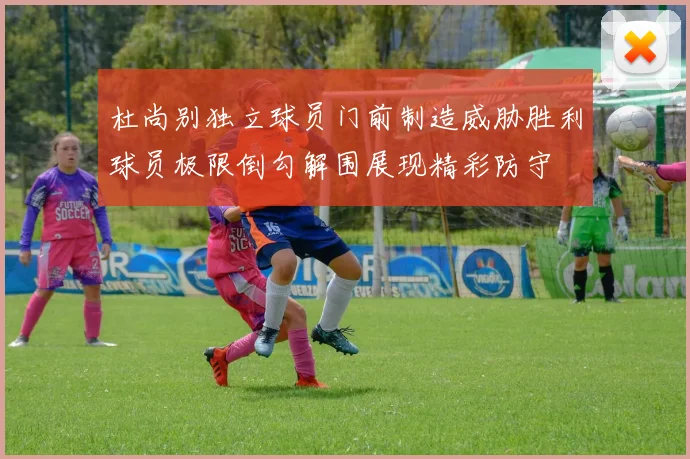 杜尚别独立球员门前制造威胁胜利球员极限倒勾解围展现精彩防守