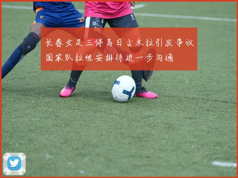 长春女足三停乌日古木拉引发争议国家队拉练安排待进一步沟通
