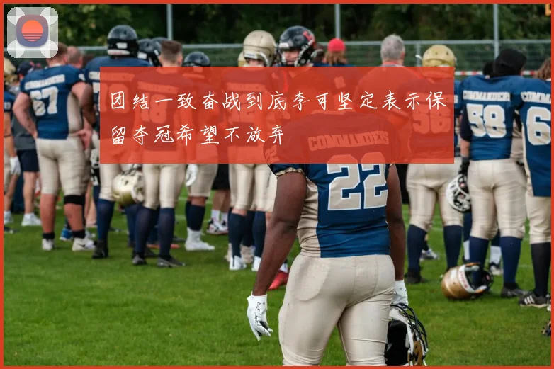 团结一致奋战到底李可坚定表示保留夺冠希望不放弃